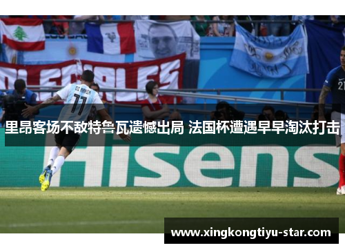 里昂客场不敌特鲁瓦遗憾出局 法国杯遭遇早早淘汰打击