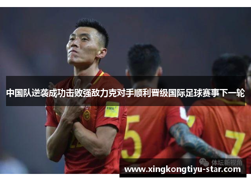 中国队逆袭成功击败强敌力克对手顺利晋级国际足球赛事下一轮